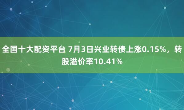 全国十大配资平台 7月3日兴业转债上涨0.15%，转股溢价率10.41%