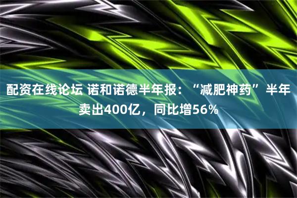 配资在线论坛 诺和诺德半年报：“减肥神药” 半年卖出400亿，同比增56%