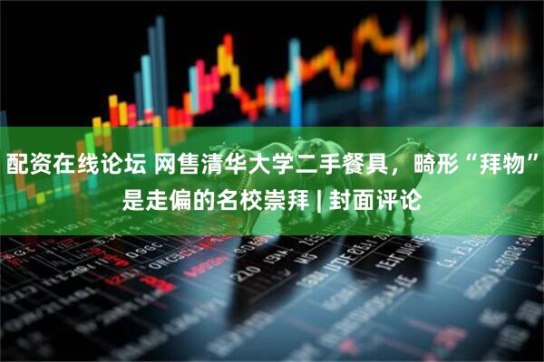 配资在线论坛 网售清华大学二手餐具，畸形“拜物”是走偏的名校崇拜 | 封面评论