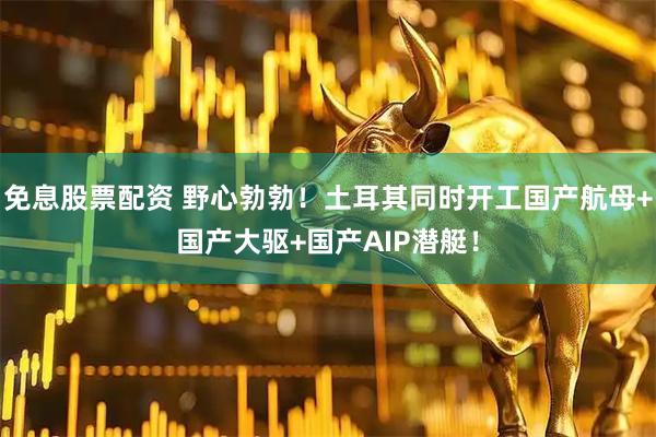 免息股票配资 野心勃勃！土耳其同时开工国产航母+国产大驱+国产AIP潜艇！