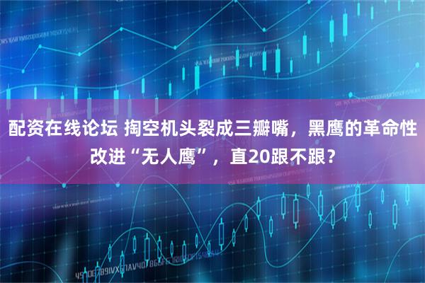 配资在线论坛 掏空机头裂成三瓣嘴，黑鹰的革命性改进“无人鹰”，直20跟不跟？
