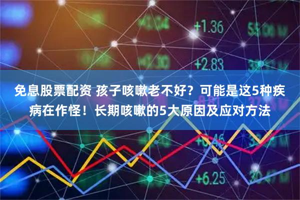 免息股票配资 孩子咳嗽老不好？可能是这5种疾病在作怪！长期咳嗽的5大原因及应对方法