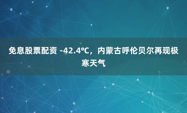 免息股票配资 -42.4℃，内蒙古呼伦贝尔再现极寒天气