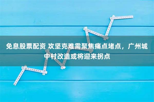 免息股票配资 攻坚克难需聚焦痛点堵点，广州城中村改造或将迎来拐点