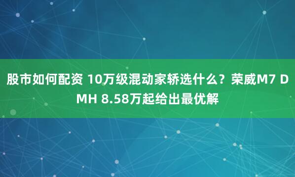 股市如何配资 10万级混动家轿选什么？荣威M7 DMH 8.58万起给出最优解