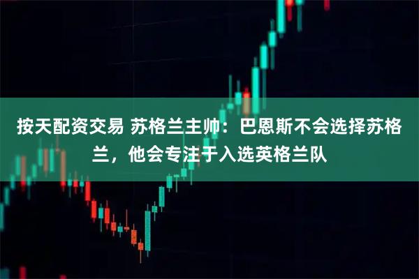 按天配资交易 苏格兰主帅：巴恩斯不会选择苏格兰，他会专注于入选英格兰队