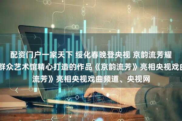 配资门户一家天下 绥化春晚登央视 京韵流芳耀荧屏 ｜绥化市群众艺术馆精心打造的作品《京韵流芳》亮相央视戏曲频道、央视网